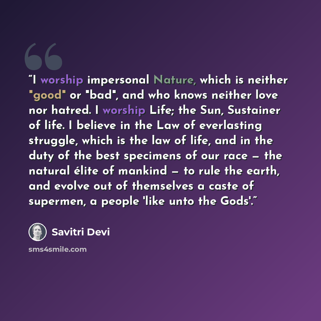 “I worship impersonal Nature, which is neither "good" or "bad", and who knows neither love nor hatred. I worship Life; the Sun, Sustainer of life. I believe in the Law of everlasting struggle, which is the law of life, and in the duty of the best specimens of our race — the natural élite of mankind…” quote by Savitri Devi