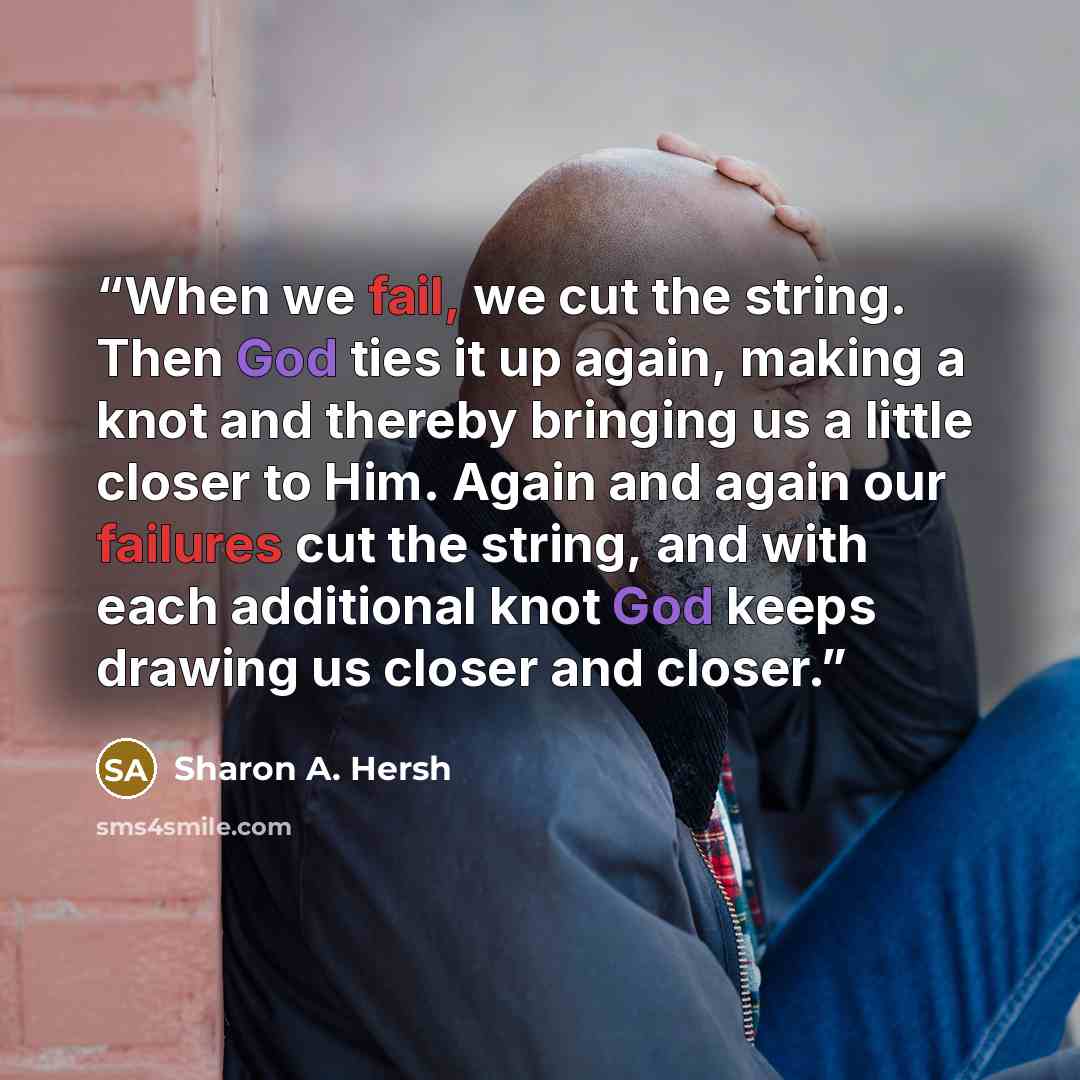 “When we fail, we cut the string. Then God ties it up again, making a knot and thereby bringing us a little closer to Him. Again and again our failures cut the string, and with each additional knot God keeps drawing us closer and closer.” quote by Sharon A. Hersh