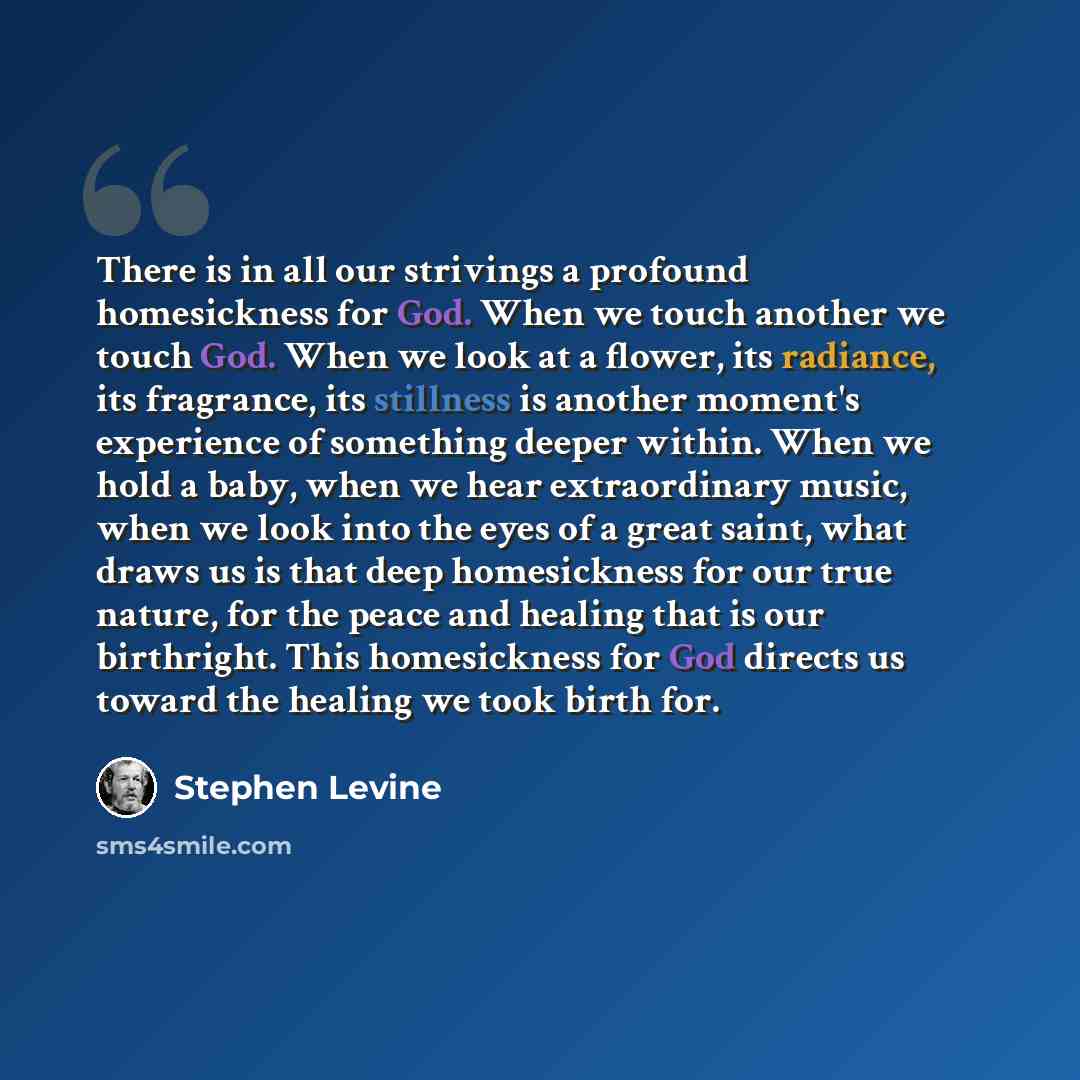 “There is in all our strivings a profound homesickness for God. When we touch another we touch God. When we look at a flower, its radiance, its fragrance, its stillness is another moment's experience of something deeper within. When we hold a baby, when we hear extraordinary music, when we look…” quote by Stephen Levine