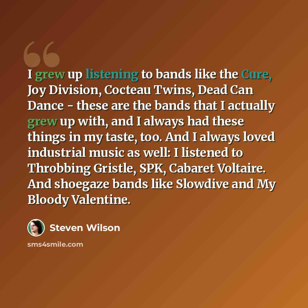 “I grew up listening to bands like the Cure, Joy Division, Cocteau Twins, Dead Can Dance - these are the bands that I actually grew up with, and I always had these things in my taste, too. And I always loved industrial music as well: I listened to Throbbing Gristle, SPK, Cabaret Voltaire. And…” quote by Steven Wilson