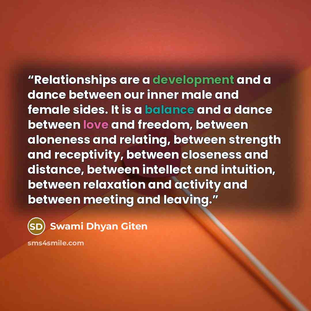 “Relationships are a development and a dance between our inner male and female sides. It is a balance and a dance between love and freedom, between aloneness and relating, between strength and receptivity, between closeness and distance, between intellect and intuition, between relaxation and…” quote by Swami Dhyan Giten