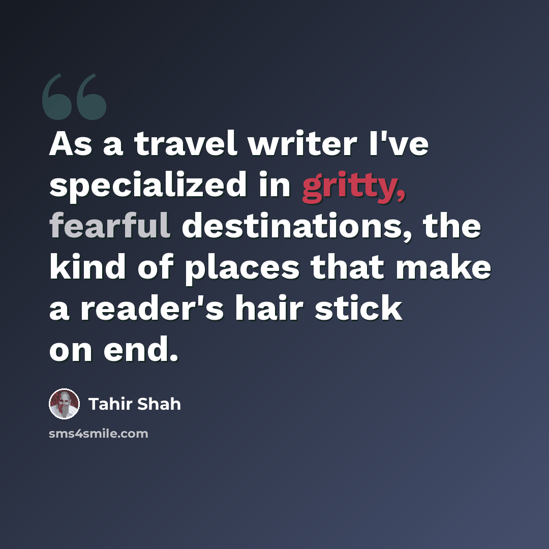 “As a travel writer I've specialized in gritty, fearful destinations, the kind of places that make a reader's hair stick on end.” quote by Tahir Shah