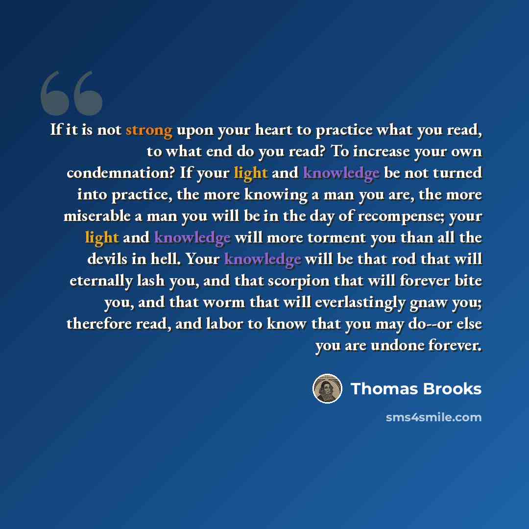 “If it is not strong upon your heart to practice what you read, to what end do you read? To increase your own condemnation? If your light and knowledge be not turned into practice, the more knowing a man you are, the more miserable a man you will be in the day of recompense; your light and…” quote by Thomas Brooks
