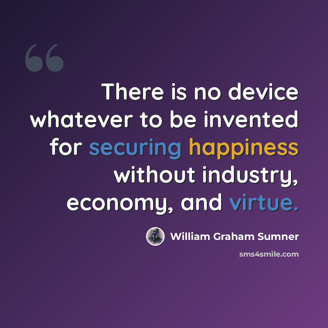 “There is no device whatever to be invented for securing happiness without industry, economy, and virtue.” quote by William Graham Sumner