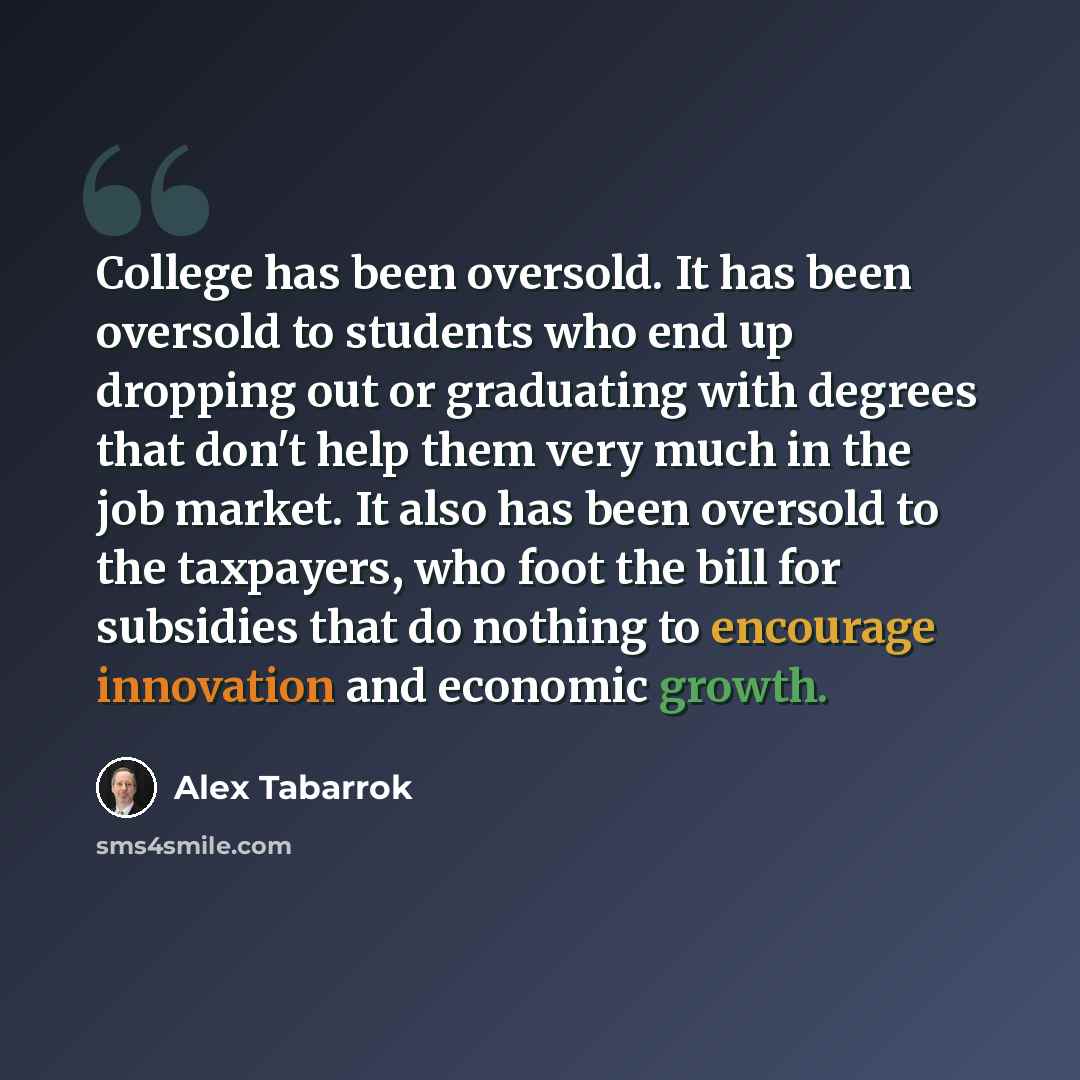 “College has been oversold. It has been oversold to students who end up dropping out or graduating with degrees that don't help them very much in the job market. It also has been oversold to the taxpayers, who foot the bill for subsidies that do nothing to encourage innovation and economic growth.” quote by Alex Tabarrok