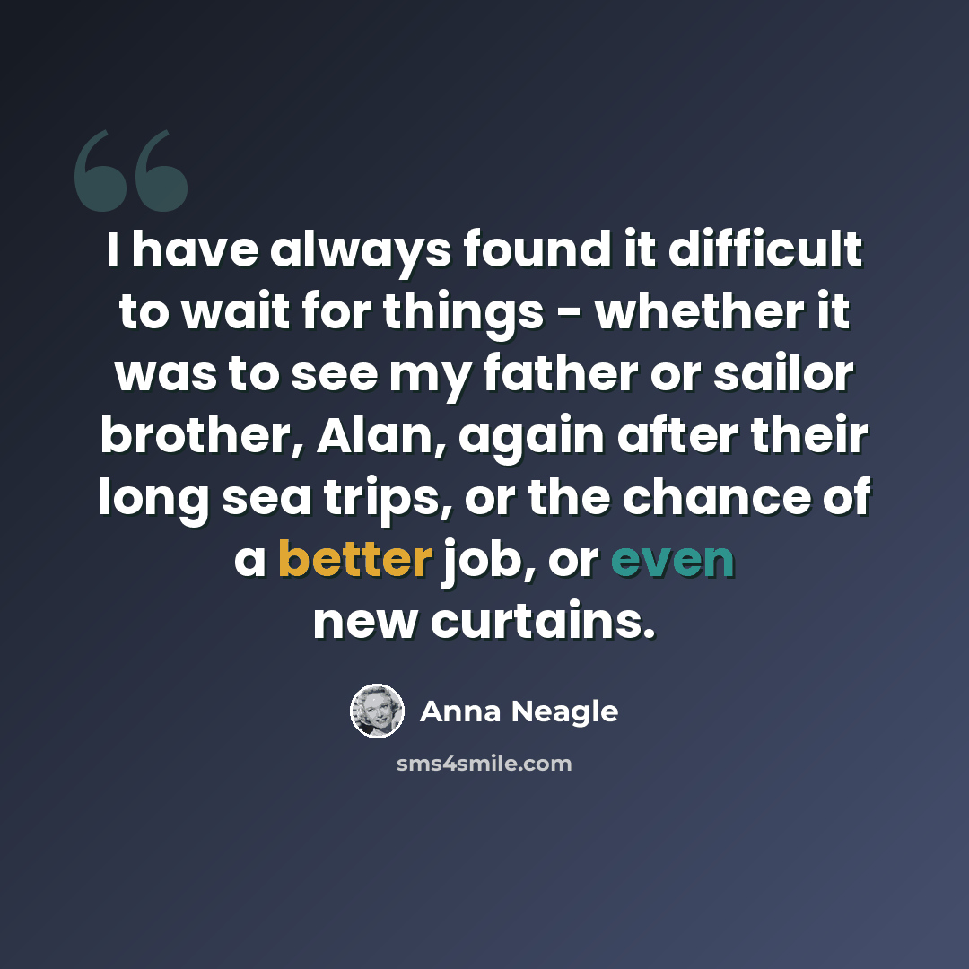 “I have always found it difficult to wait for things - whether it was to see my father or sailor brother, Alan, again after their long sea trips, or the chance of a better job, or even new curtains.” quote by Anna Neagle