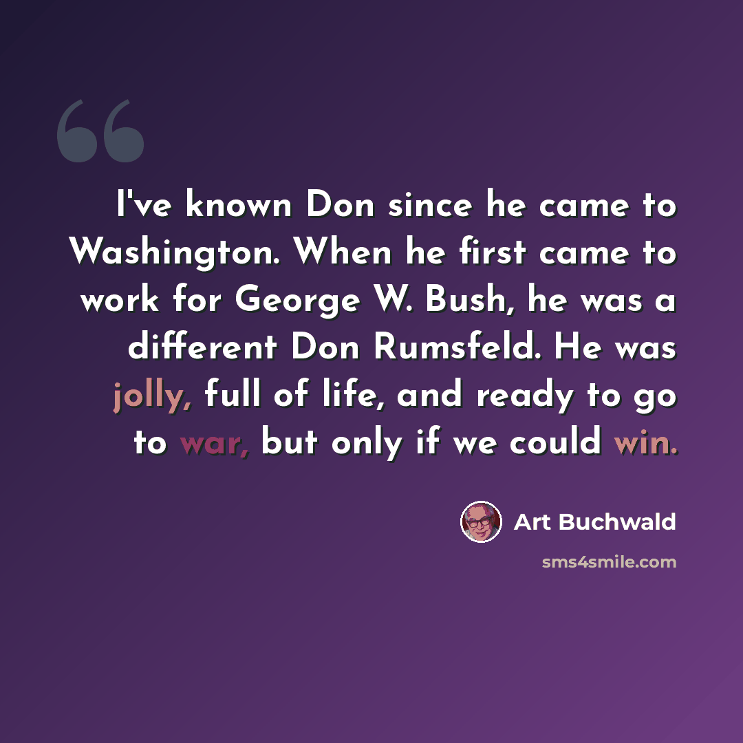 “I've known Don since he came to Washington. When he first came to work for George W. Bush, he was a different Don Rumsfeld. He was jolly, full of life, and ready to go to war, but only if we could win.” quote by Art Buchwald