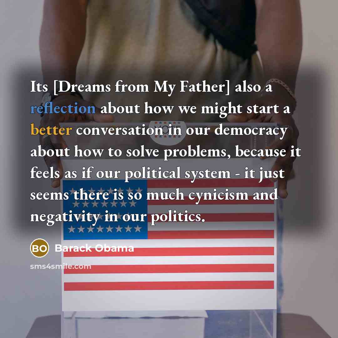 “Its [Dreams from My Father] also a reflection about how we might start a better conversation in our democracy about how to solve problems, because it feels as if our political system - it just seems there is so much cynicism and negativity in our politics.” quote by Barack Obama