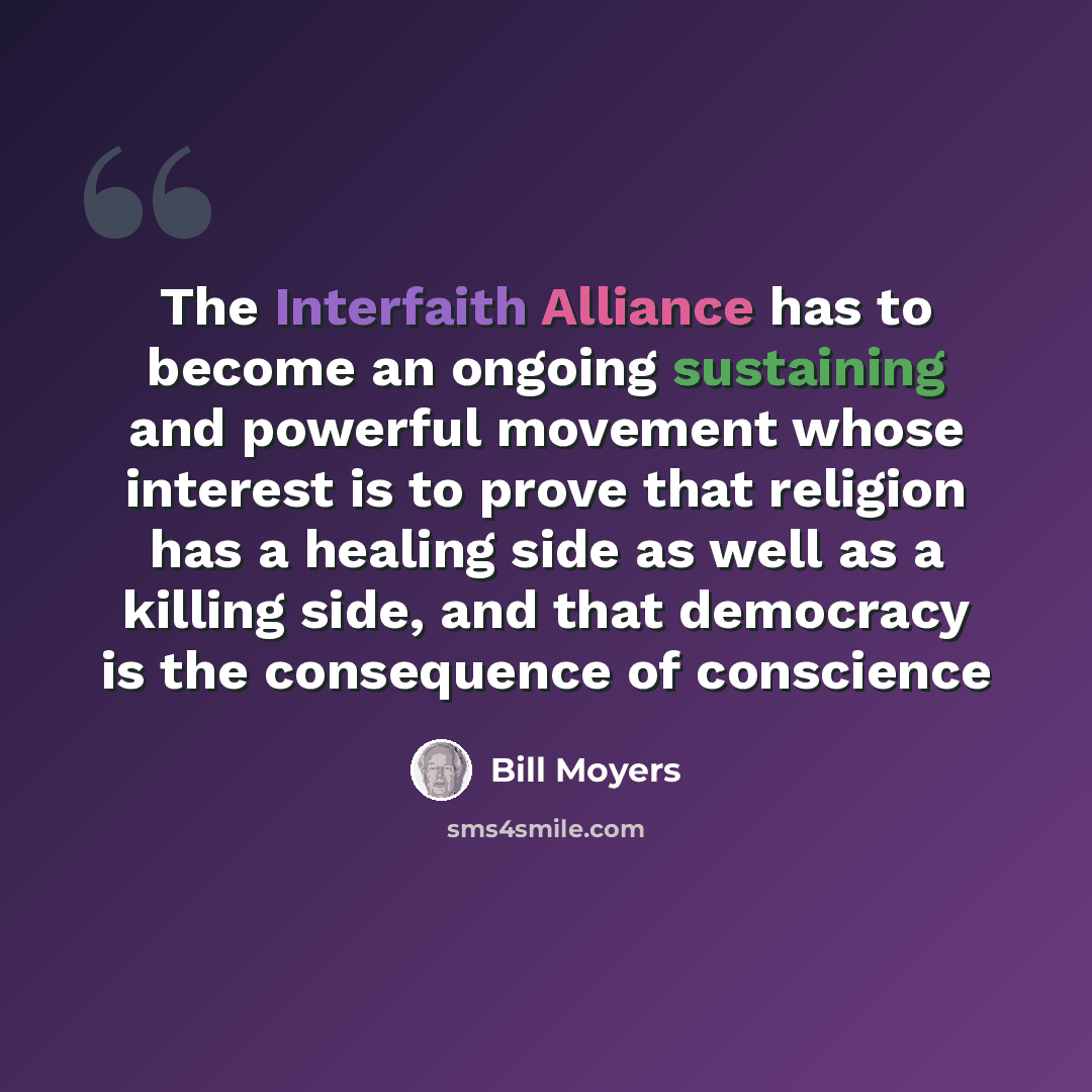“The Interfaith Alliance has to become an ongoing sustaining and powerful movement whose interest is to prove that religion has a healing side as well as a killing side, and that democracy is the consequence of conscience” quote by Bill Moyers