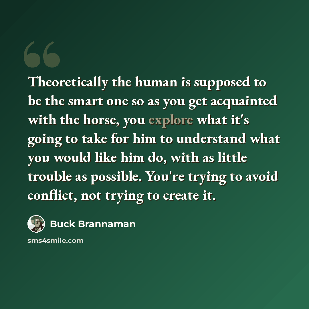 “Theoretically the human is supposed to be the smart one so as you get acquainted with the horse, you explore what it's going to take for him to understand what you would like him do, with as little trouble as possible. You're trying to avoid conflict, not trying to create it.” quote by Buck Brannaman