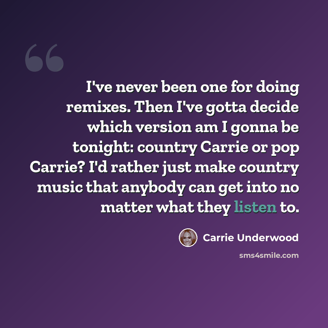 “I've never been one for doing remixes. Then I've gotta decide which version am I gonna be tonight: country Carrie or pop Carrie? I'd rather just make country music that anybody can get into no matter what they listen to.” quote by Carrie Underwood