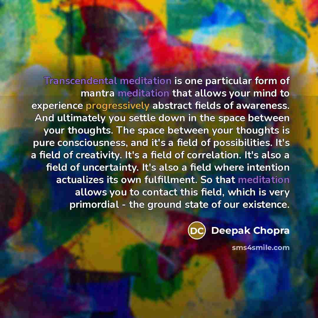 “Transcendental meditation is one particular form of mantra meditation that allows your mind to experience progressively abstract fields of awareness. And ultimately you settle down in the space between your thoughts. The space between your thoughts is pure consciousness, and it's a field of…” quote by Deepak Chopra