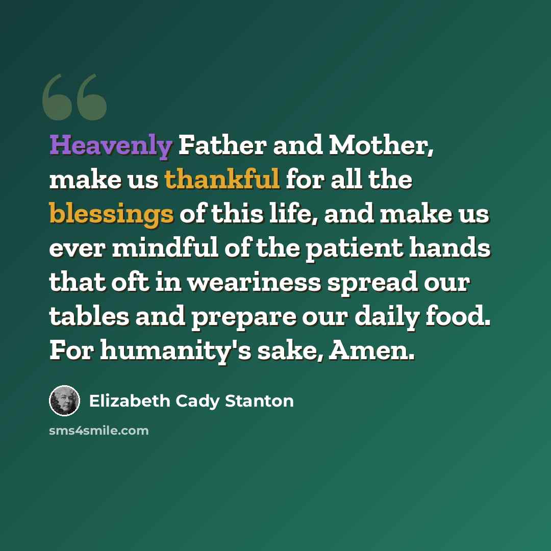 “Heavenly Father and Mother, make us thankful for all the blessings of this life, and make us ever mindful of the patient hands that oft in weariness spread our tables and prepare our daily food. For humanity's sake, Amen.” quote by Elizabeth Cady Stanton