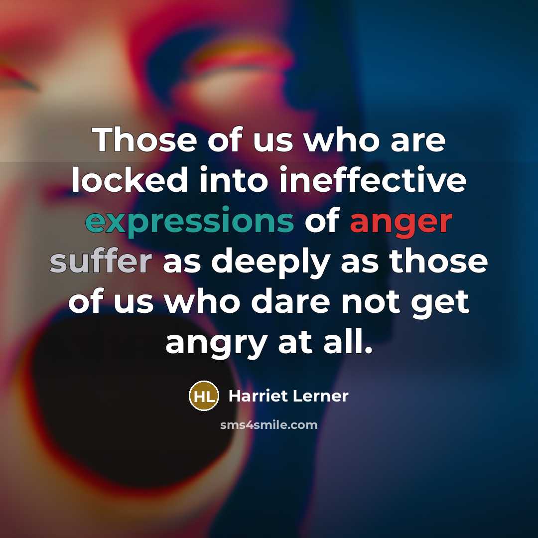 “Those of us who are locked into ineffective expressions of anger suffer as deeply as those of us who dare not get angry at all.” quote by Harriet Lerner