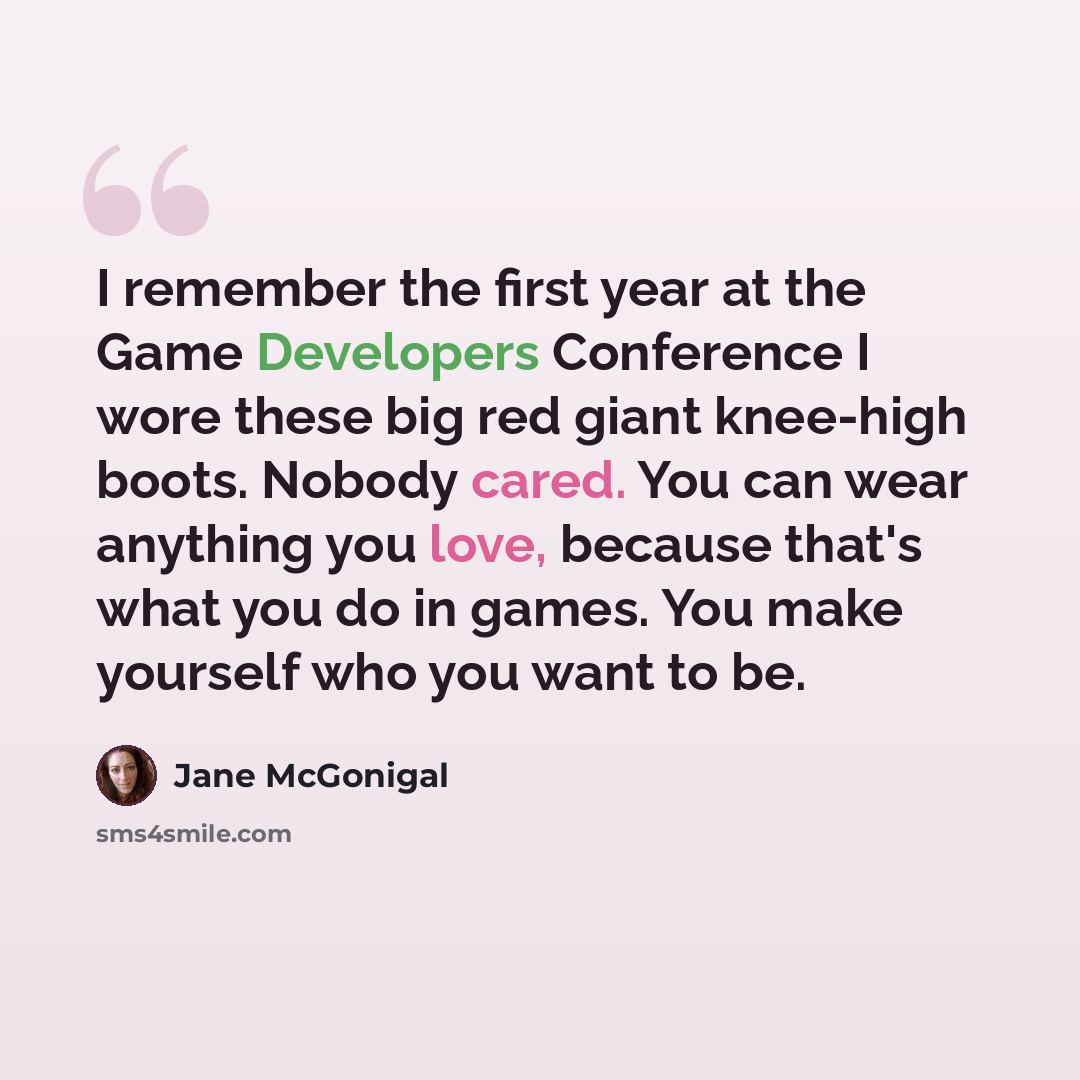 “I remember the first year at the Game Developers Conference I wore these big red giant knee-high boots. Nobody cared. You can wear anything you love, because that's what you do in games. You make yourself who you want to be.” quote by Jane McGonigal