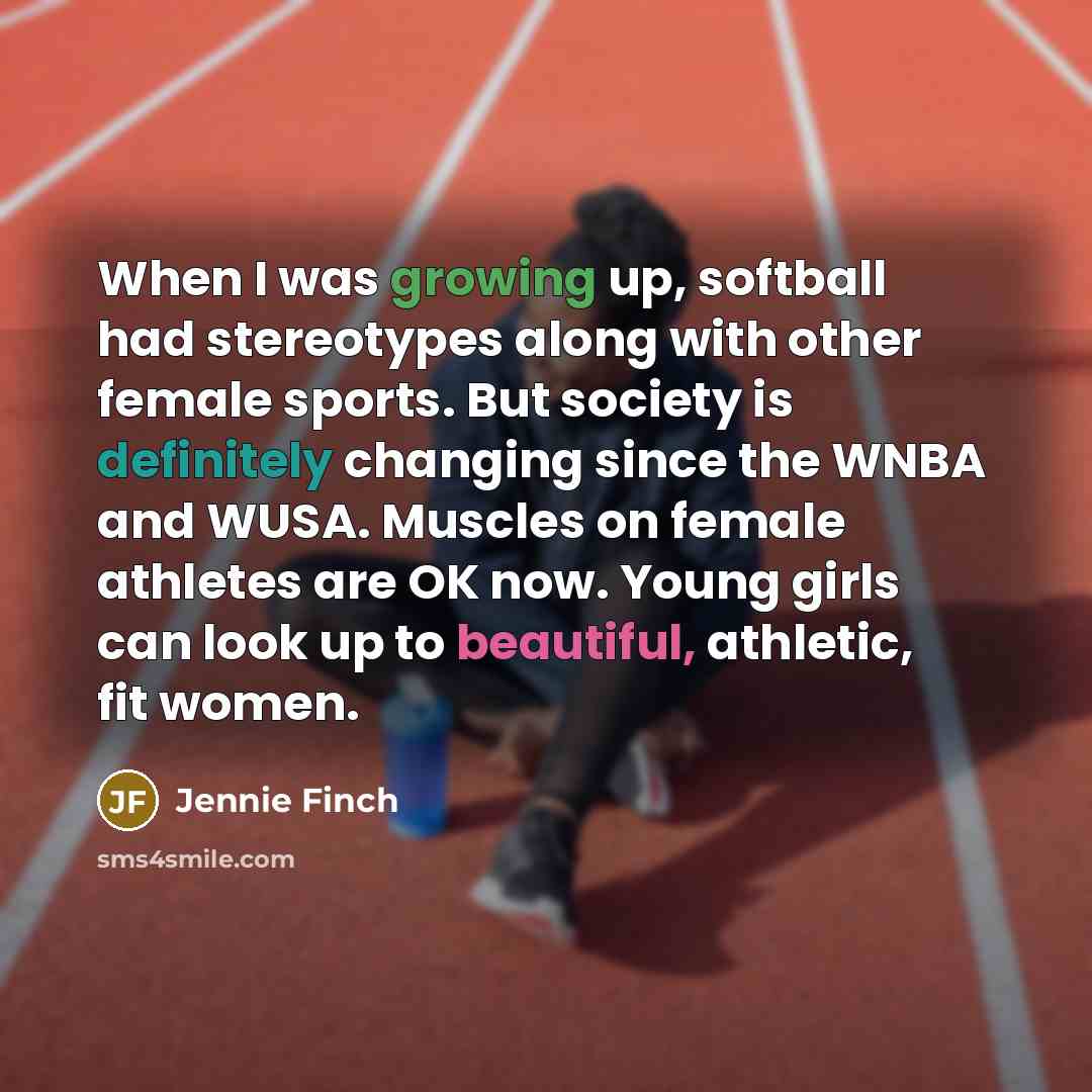 “When I was growing up, softball had stereotypes along with other female sports. But society is definitely changing since the WNBA and WUSA. Muscles on female athletes are OK now. Young girls can look up to beautiful, athletic, fit women.” quote by Jennie Finch