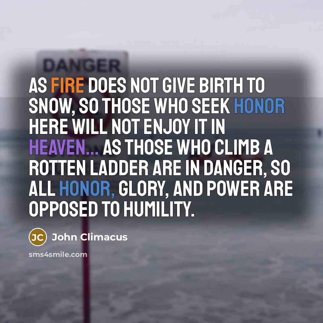 “As fire does not give birth to snow, so those who seek honor here will not enjoy it in heaven... As those who climb a rotten ladder are in danger, so all honor, glory, and power are opposed to humility.” quote by John Climacus