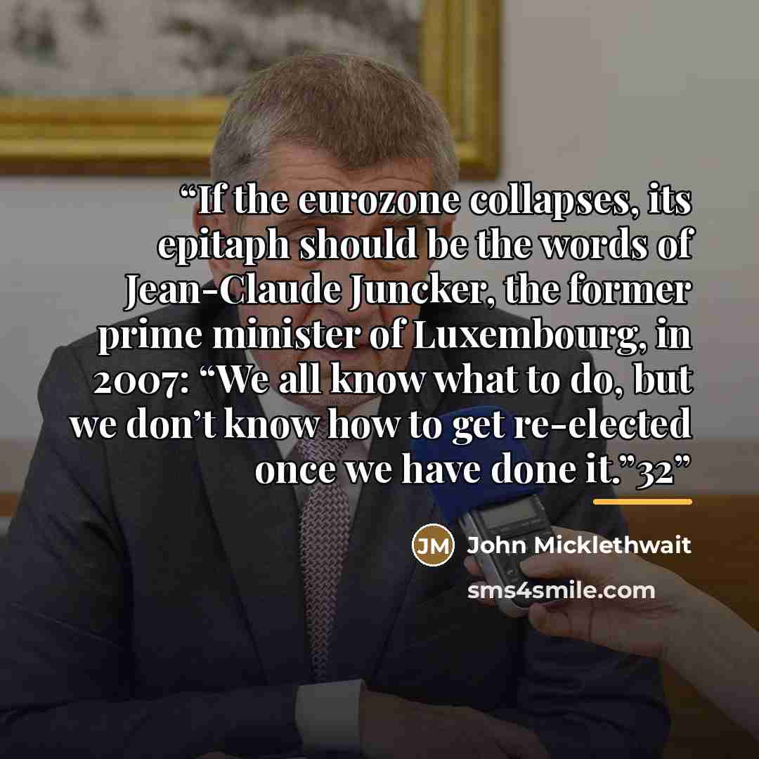 “If the eurozone collapses, its epitaph should be the words of Jean-Claude Juncker, the former prime minister of Luxembourg, in 2007: “We all know what to do, but we don’t know how to get re-elected once we have done it.”32” quote by John Micklethwait
