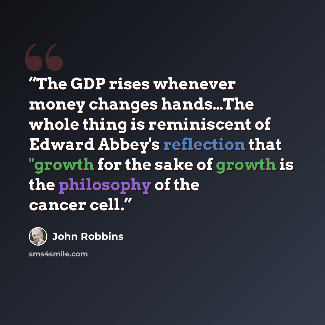 “The GDP rises whenever money changes hands…The whole thing is reminiscent of Edward Abbey's reflection that "growth for the sake of growth is the philosophy of the cancer cell.” quote by John Robbins