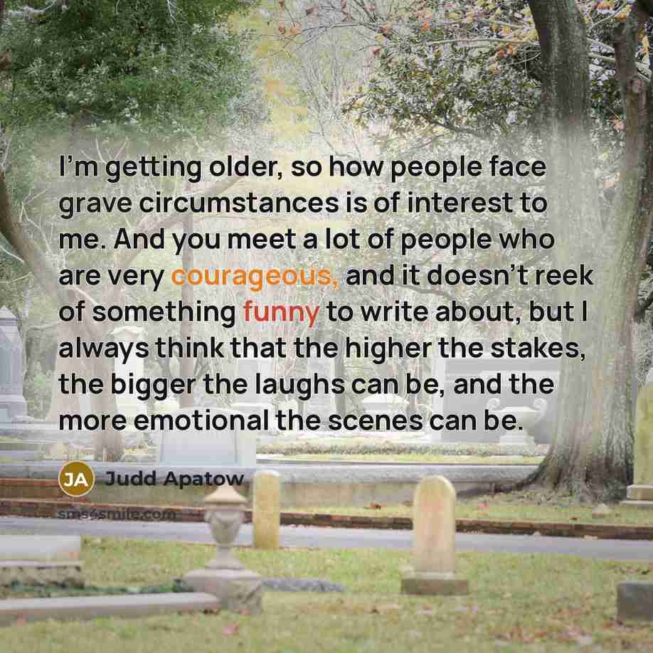 “I'm getting older, so how people face grave circumstances is of interest to me. And you meet a lot of people who are very courageous, and it doesn't reek of something funny to write about, but I always think that the higher the stakes, the bigger the laughs can be, and the more emotional the…” quote by Judd Apatow