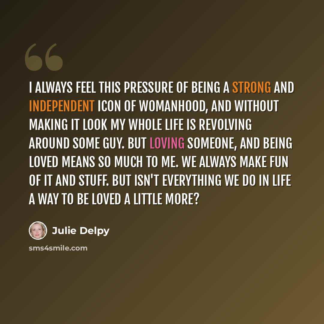 “I always feel this pressure of being a strong and independent icon of womanhood, and without making it look my whole life is revolving around some guy. But loving someone, and being loved means so much to me. We always make fun of it and stuff. But isn't everything we do in life a way to be loved…” quote by Julie Delpy