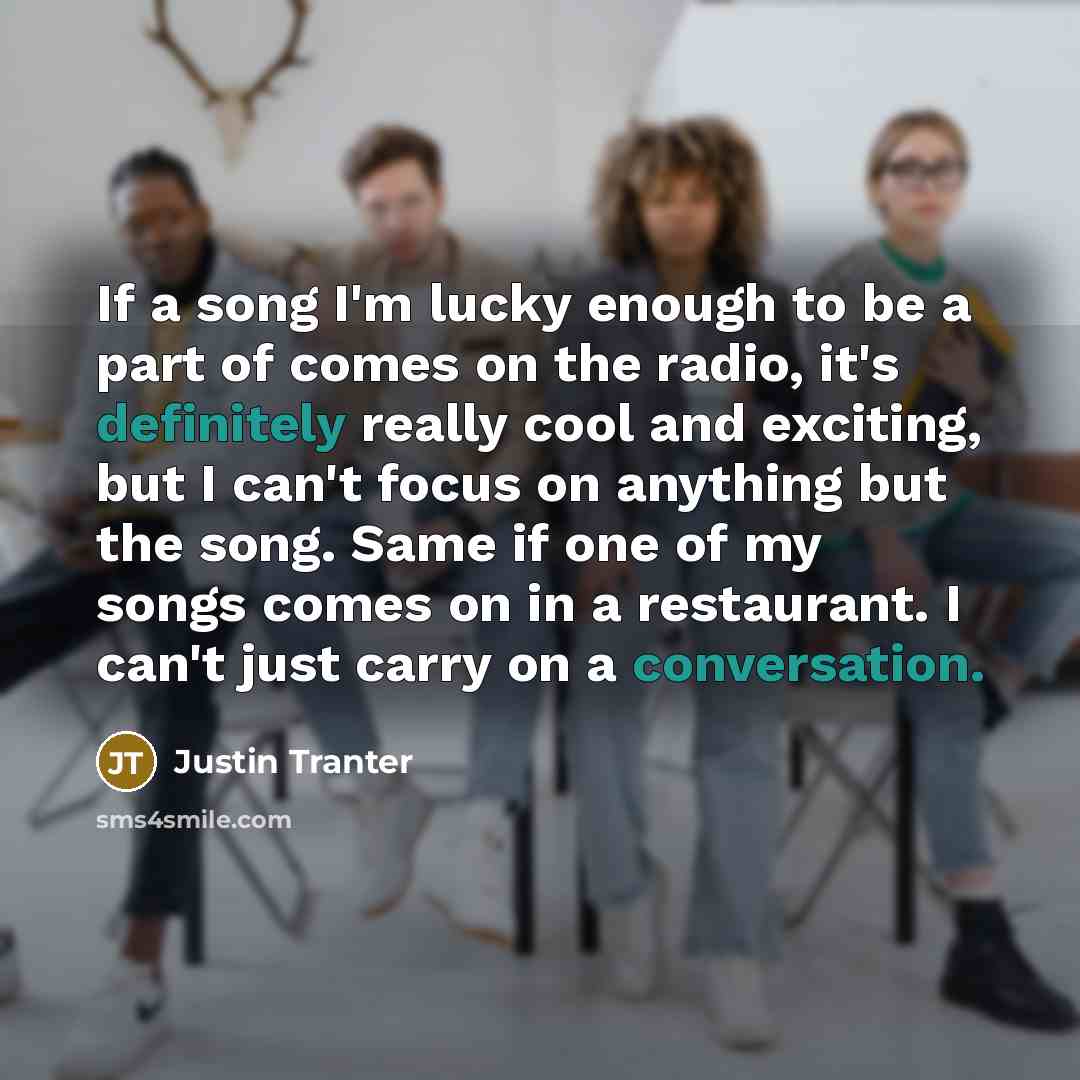 “If a song I'm lucky enough to be a part of comes on the radio, it's definitely really cool and exciting, but I can't focus on anything but the song. Same if one of my songs comes on in a restaurant. I can't just carry on a conversation.” quote by Justin Tranter