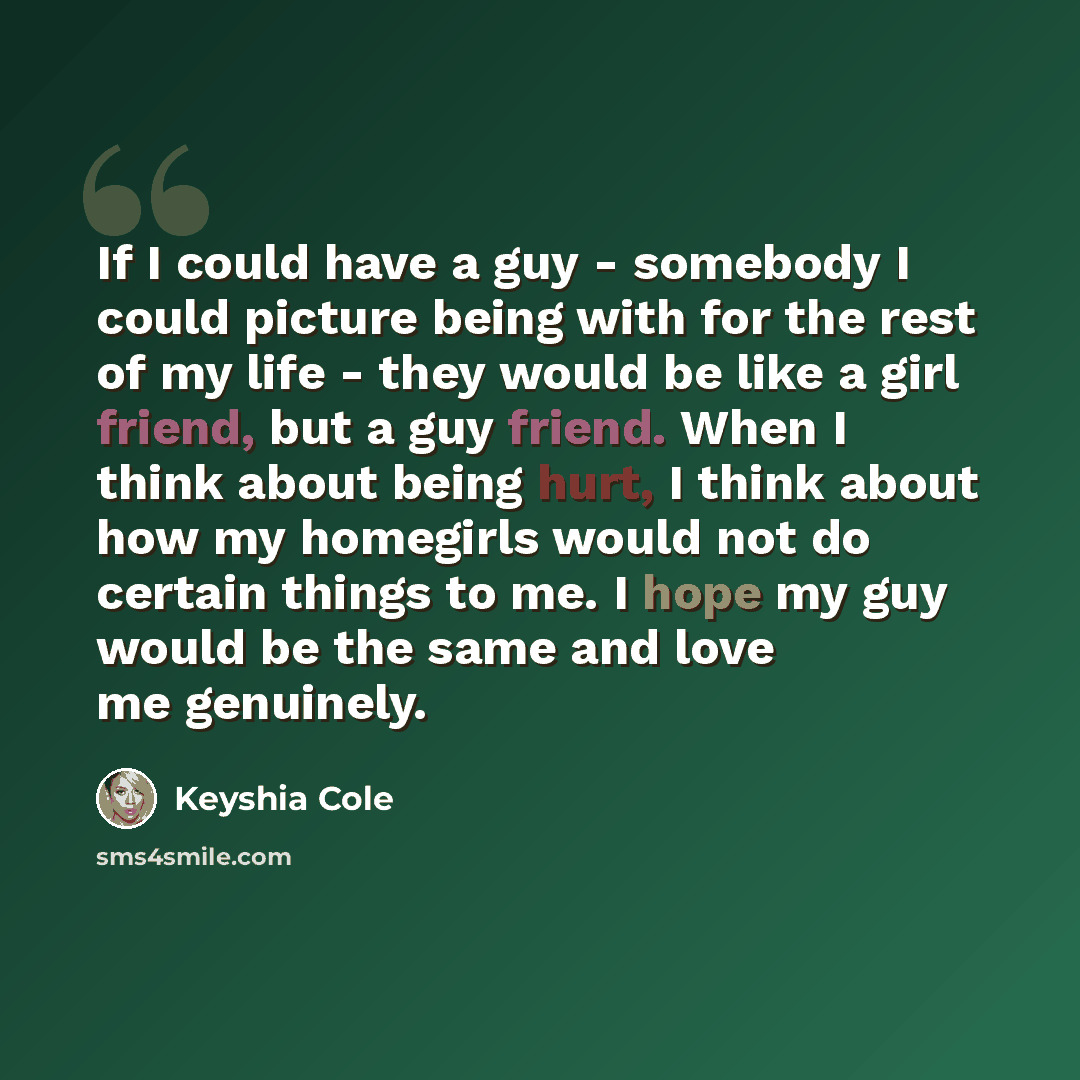 “If I could have a guy - somebody I could picture being with for the rest of my life - they would be like a girl friend, but a guy friend. When I think about being hurt, I think about how my homegirls would not do certain things to me. I hope my guy would be the same and love me genuinely.” quote by Keyshia Cole