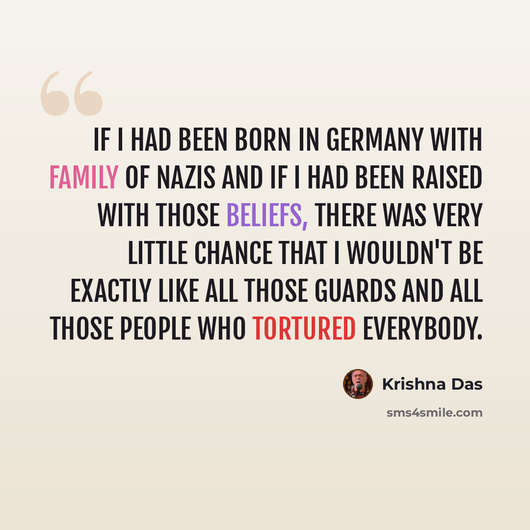 “If I had been born in Germany with family of Nazis and if I had been raised with those beliefs, there was very little chance that I wouldn't be exactly like all those guards and all those people who tortured everybody.” quote by Krishna Das