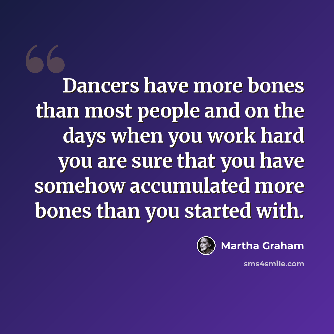 “Dancers have more bones than most people and on the days when you work hard you are sure that you have somehow accumulated more bones than you started with.” quote by Martha Graham