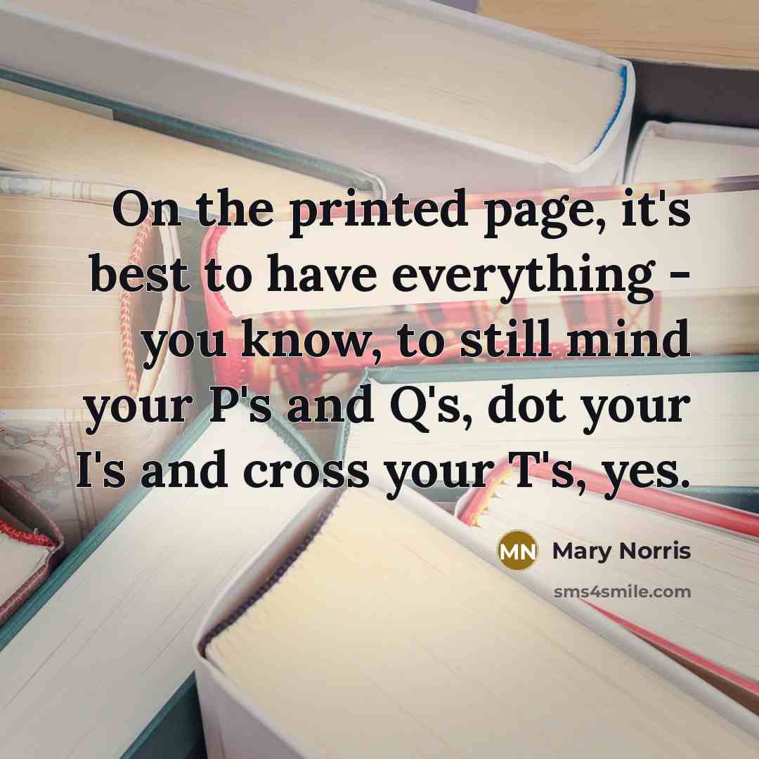 “On the printed page, it's best to have everything - you know, to still mind your P's and Q's, dot your I's and cross your T's, yes.” quote by Mary Norris