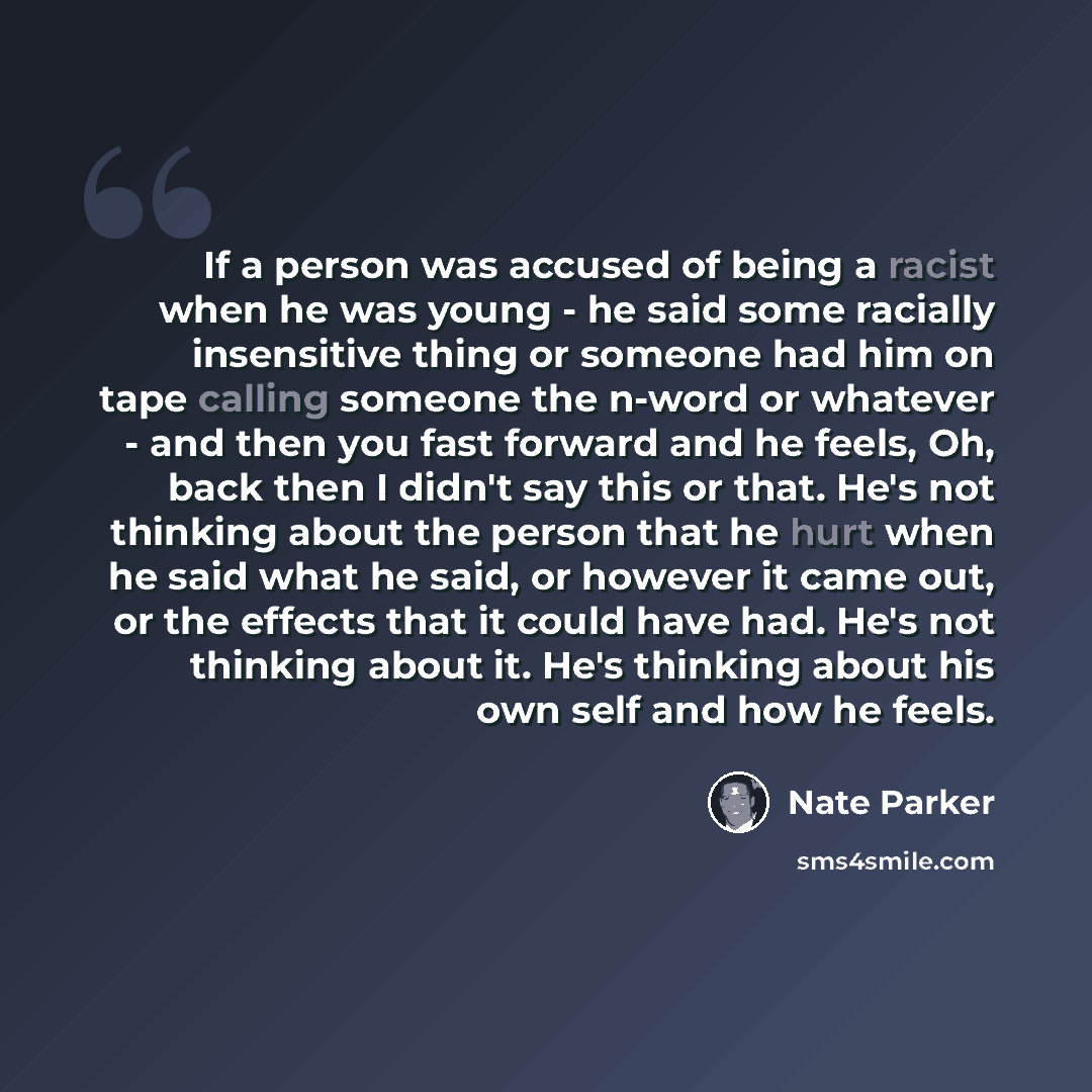 “If a person was accused of being a racist when he was young - he said some racially insensitive thing or someone had him on tape calling someone the n-word or whatever - and then you fast forward and he feels, Oh, back then I didn't say this or that. He's not thinking about the person that he hurt…” quote by Nate Parker