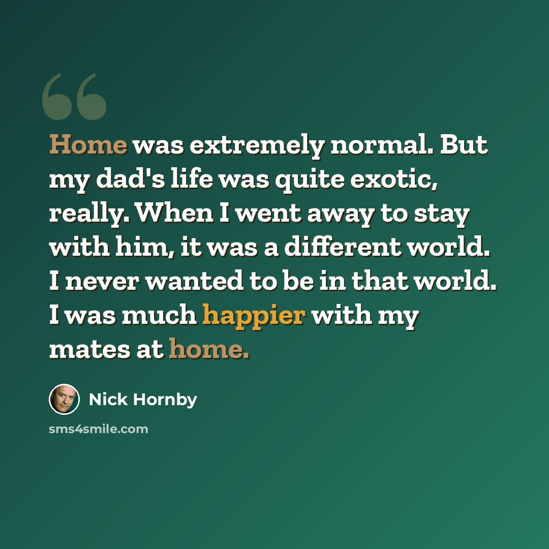 “Home was extremely normal. But my dad's life was quite exotic, really. When I went away to stay with him, it was a different world. I never wanted to be in that world. I was much happier with my mates at home.” quote by Nick Hornby