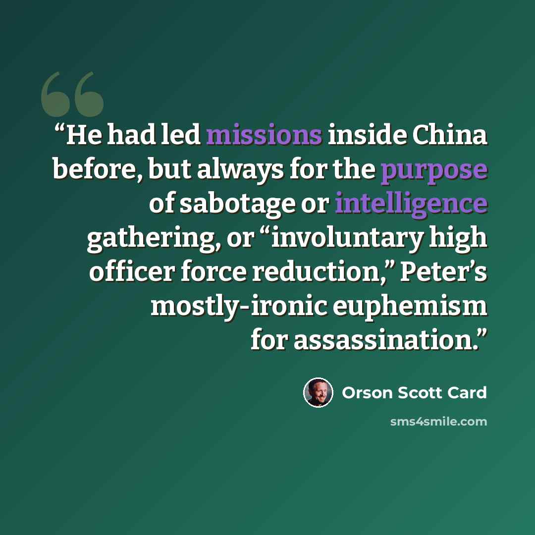 “He had led missions inside China before, but always for the purpose of sabotage or intelligence gathering, or “involuntary high officer force reduction,” Peter’s mostly-ironic euphemism for assassination.” quote by Orson Scott Card
