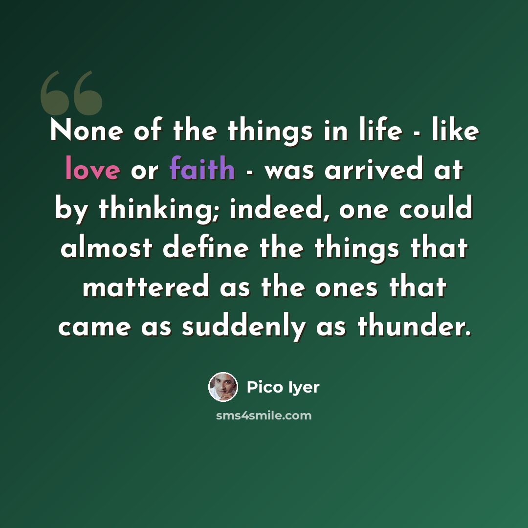 “None of the things in life - like love or faith - was arrived at by thinking; indeed, one could almost define the things that mattered as the ones that came as suddenly as thunder.” quote by Pico Iyer