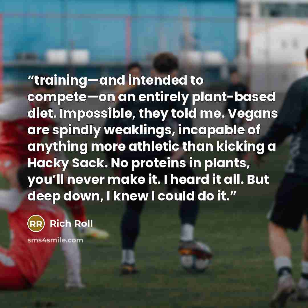 “training—and intended to compete—on an entirely plant-based diet. Impossible, they told me. Vegans are spindly weaklings, incapable of anything more athletic than kicking a Hacky Sack. No proteins in plants, you’ll never make it. I heard it all. But deep down, I knew I could do it.” quote by Rich Roll