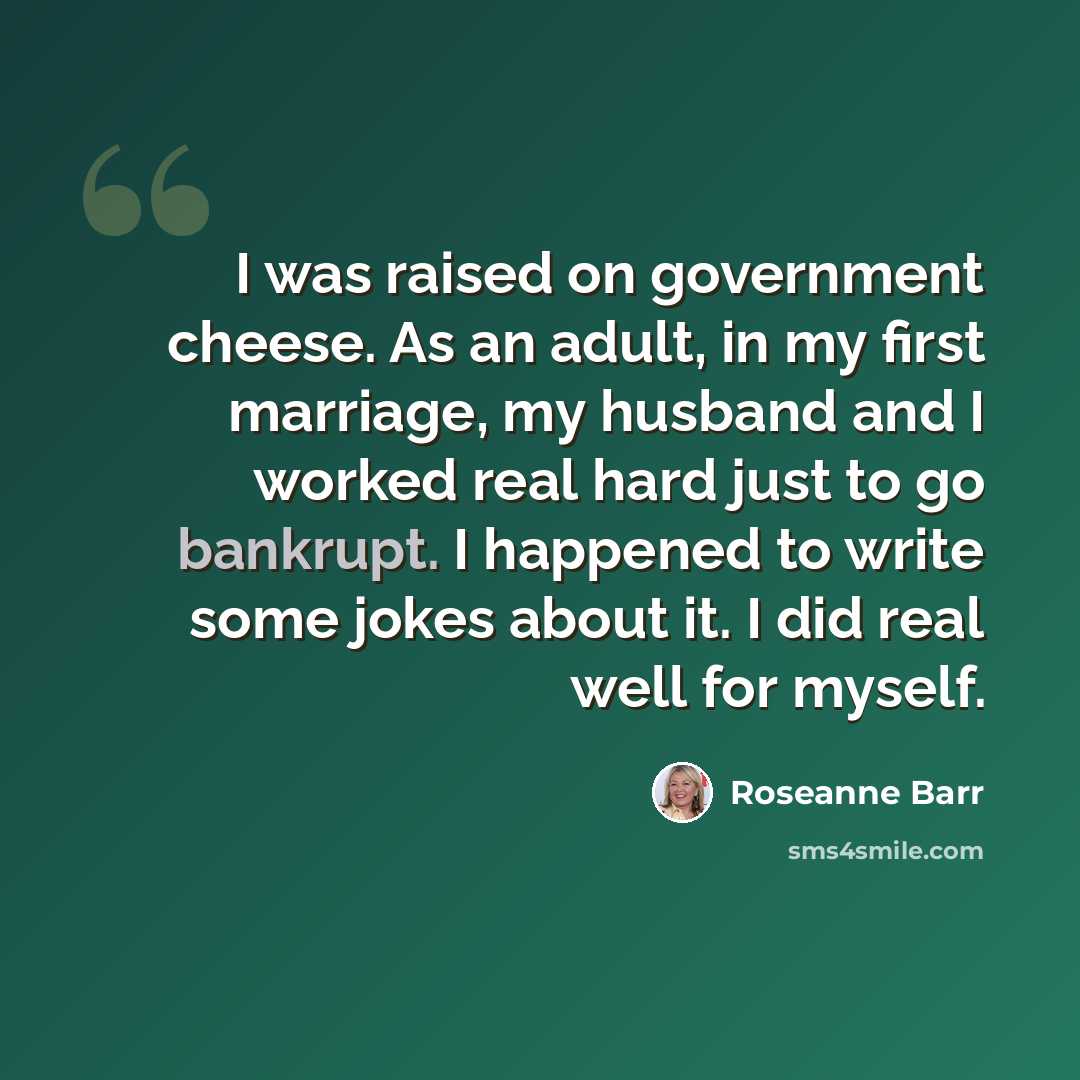 “I was raised on government cheese. As an adult, in my first marriage, my husband and I worked real hard just to go bankrupt. I happened to write some jokes about it. I did real well for myself.” quote by Roseanne Barr