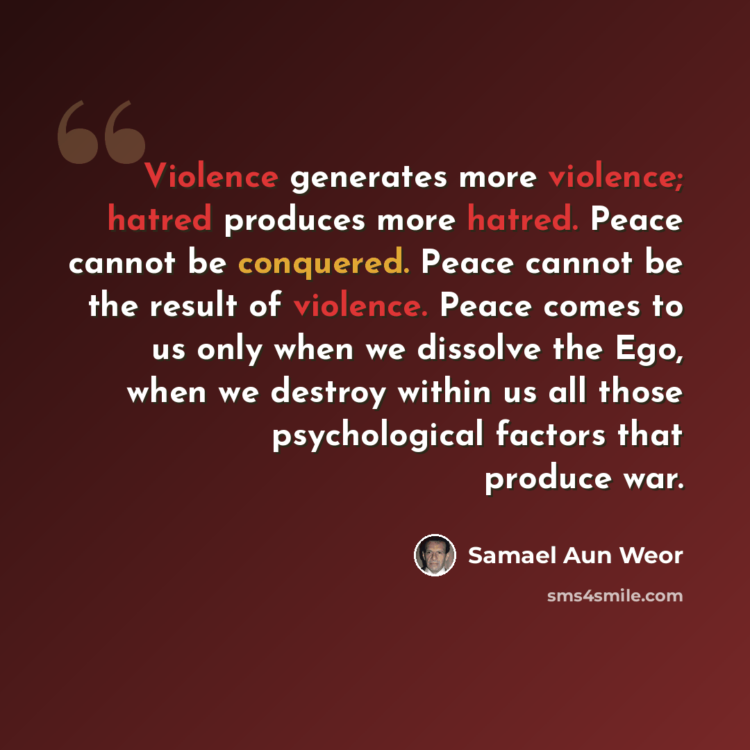 “Violence generates more violence; hatred produces more hatred. Peace cannot be conquered. Peace cannot be the result of violence. Peace comes to us only when we dissolve the Ego, when we destroy within us all those psychological factors that produce war.” quote by Samael Aun Weor