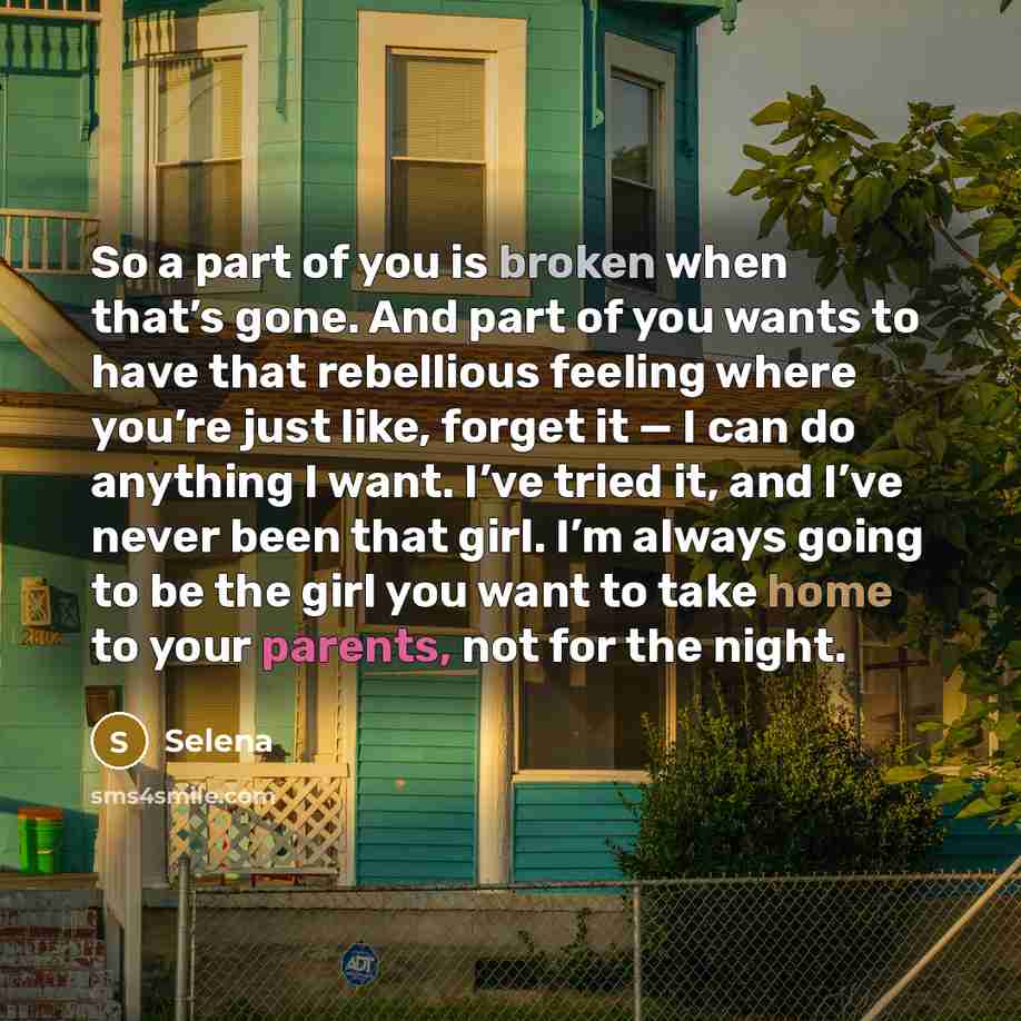 “So a part of you is broken when that’s gone. And part of you wants to have that rebellious feeling where you’re just like, forget it — I can do anything I want. I’ve tried it, and I’ve never been that girl. I’m always going to be the girl you want to take home to your parents, not for the night.” quote by Selena