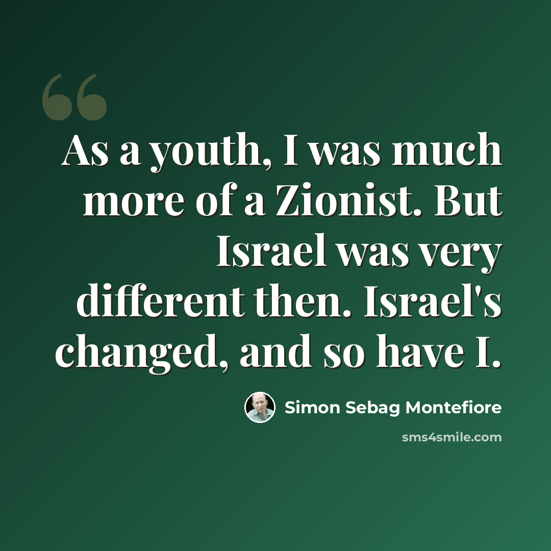“As a youth, I was much more of a Zionist. But Israel was very different then. Israel's changed, and so have I.” quote by Simon Sebag Montefiore