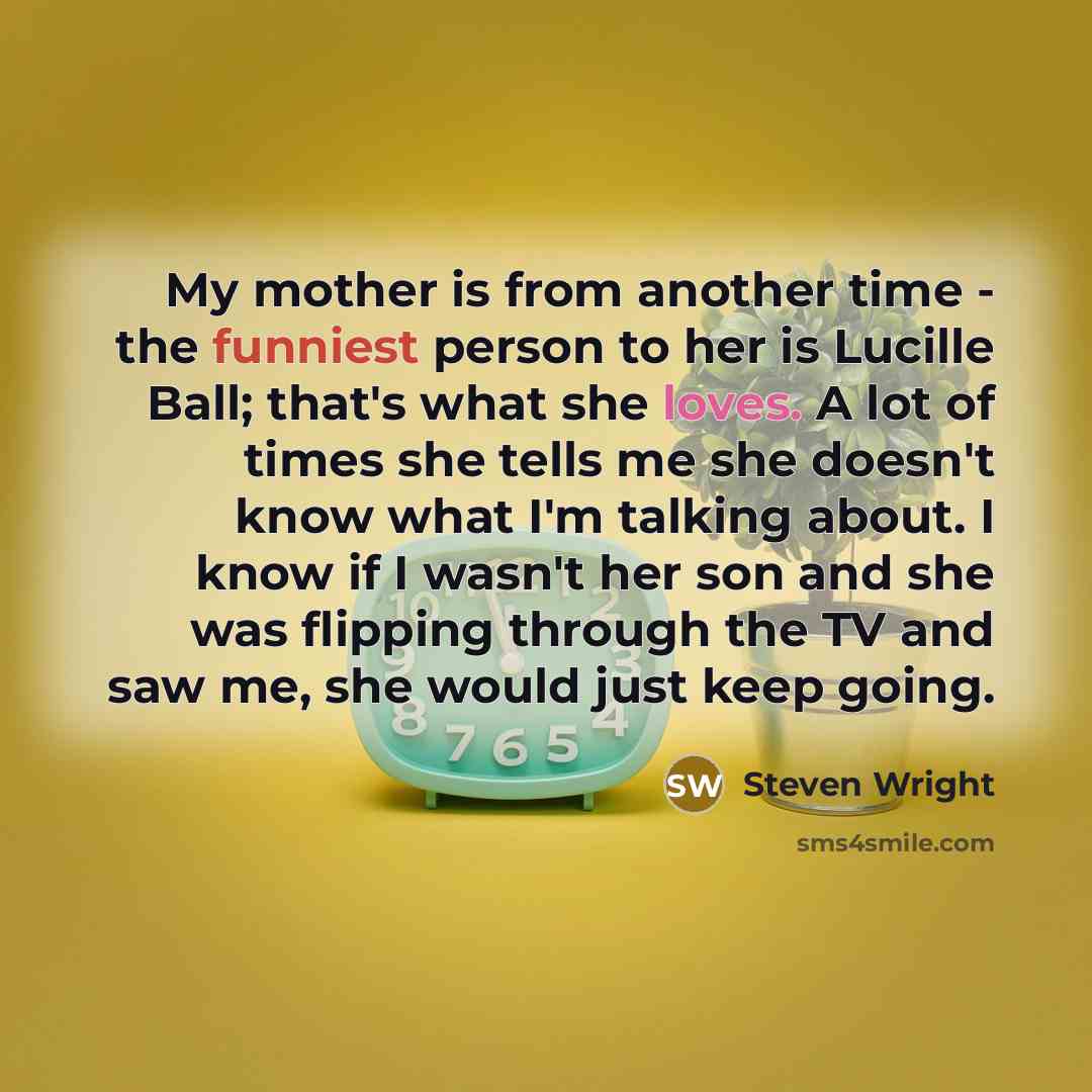 “My mother is from another time - the funniest person to her is Lucille Ball; that's what she loves. A lot of times she tells me she doesn't know what I'm talking about. I know if I wasn't her son and she was flipping through the TV and saw me, she would just keep going.” quote by Steven Wright
