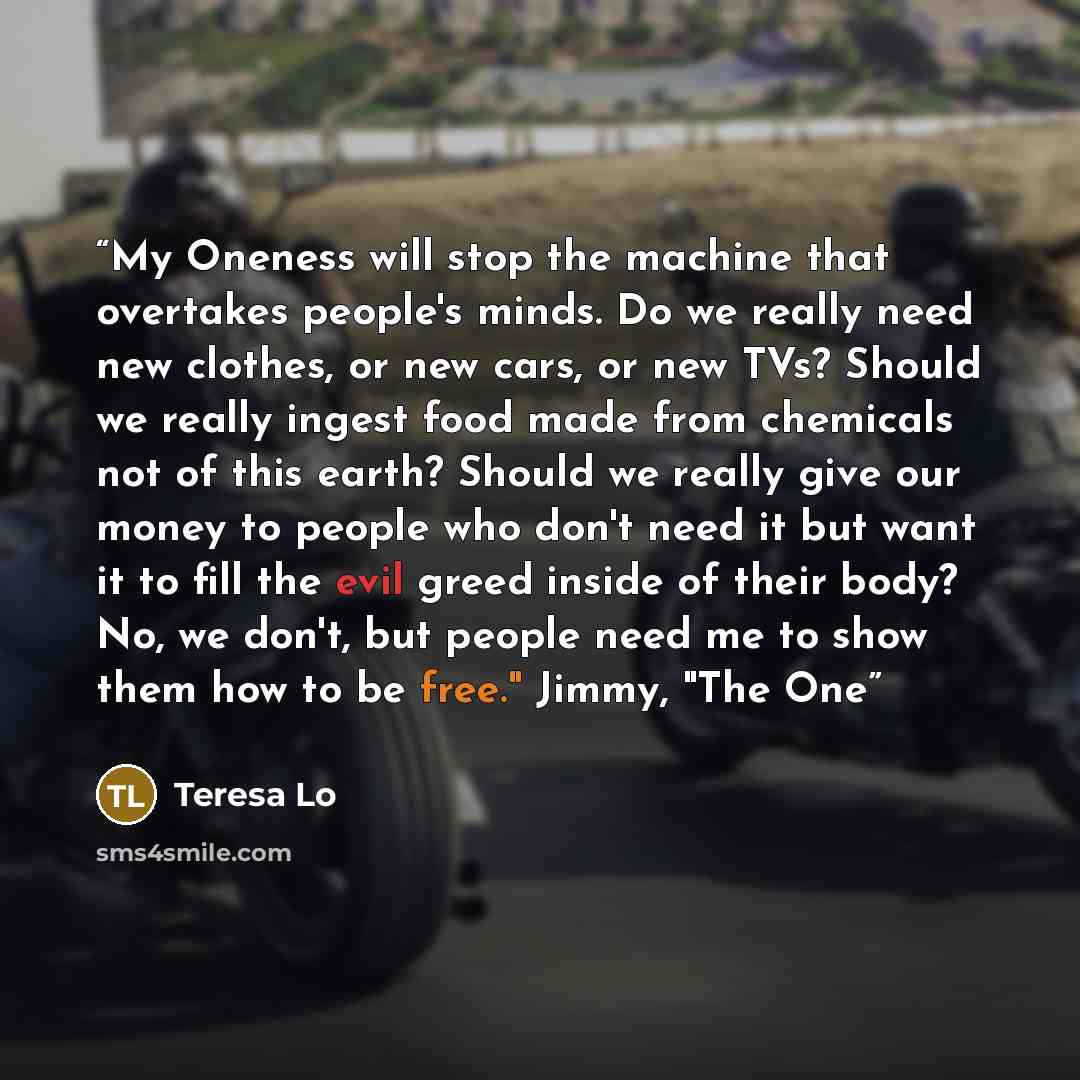 “My Oneness will stop the machine that overtakes people's minds. Do we really need new clothes, or new cars, or new TVs? Should we really ingest food made from chemicals not of this earth? Should we really give our money to people who don't need it but want it to fill the evil greed inside of their…” quote by Teresa Lo