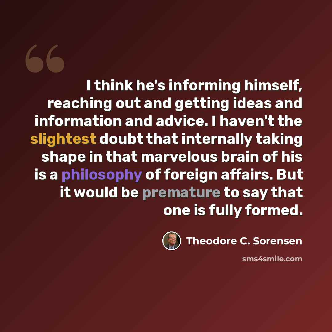 “I think he's informing himself, reaching out and getting ideas and information and advice. I haven't the slightest doubt that internally taking shape in that marvelous brain of his is a philosophy of foreign affairs. But it would be premature to say that one is fully formed.” quote by Theodore C. Sorensen