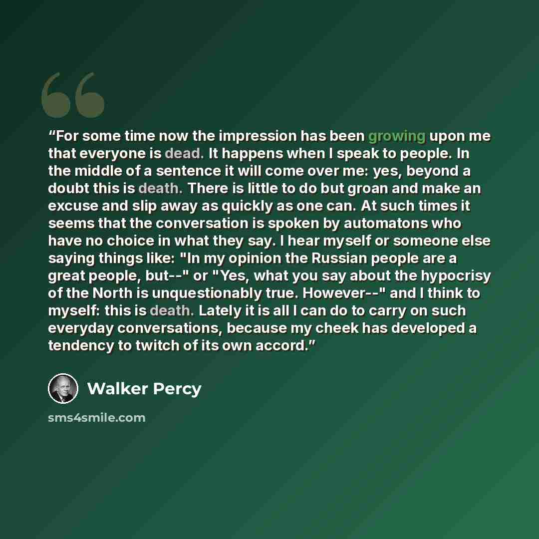 “For some time now the impression has been growing upon me that everyone is dead. It happens when I speak to people. In the middle of a sentence it will come over me: yes, beyond a doubt this is death. There is little to do but groan and make an excuse and slip away as quickly as one can. At such…” quote by Walker Percy