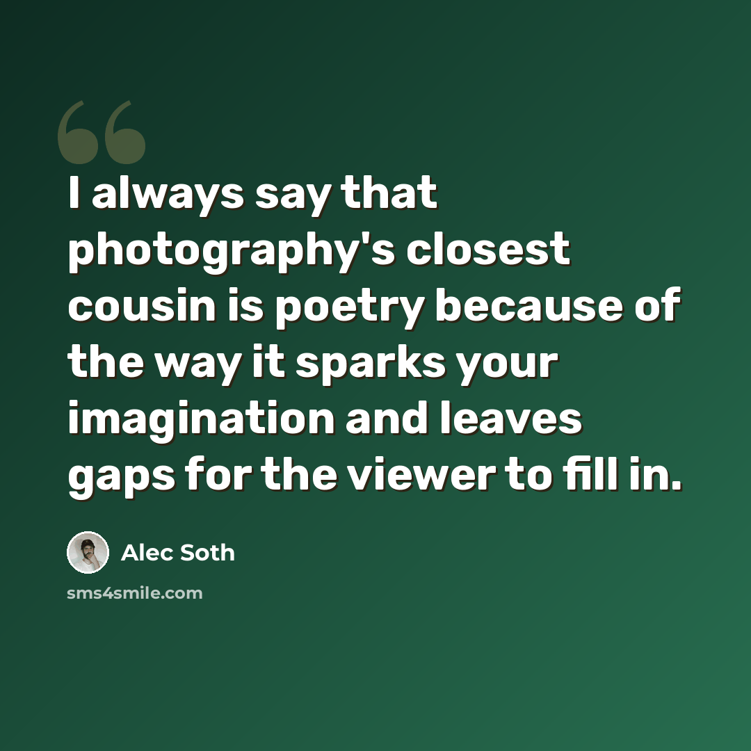 “I always say that photography's closest cousin is poetry because of the way it sparks your imagination and leaves gaps for the viewer to fill in.” quote by Alec Soth