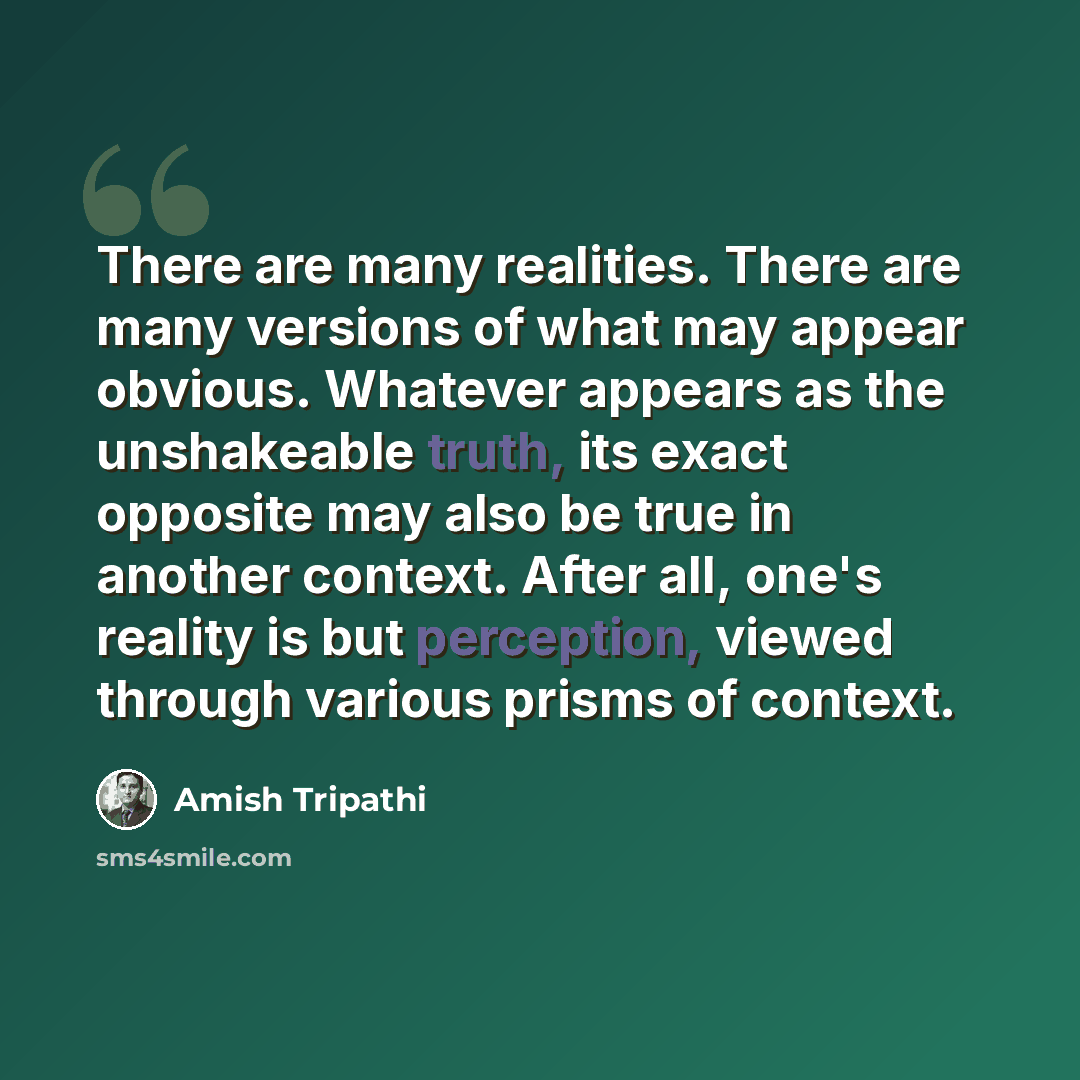 “There are many realities. There are many versions of what may appear obvious. Whatever appears as the unshakeable truth, its exact opposite may also be true in another context. After all, one's reality is but perception, viewed through various prisms of context.” quote by Amish Tripathi