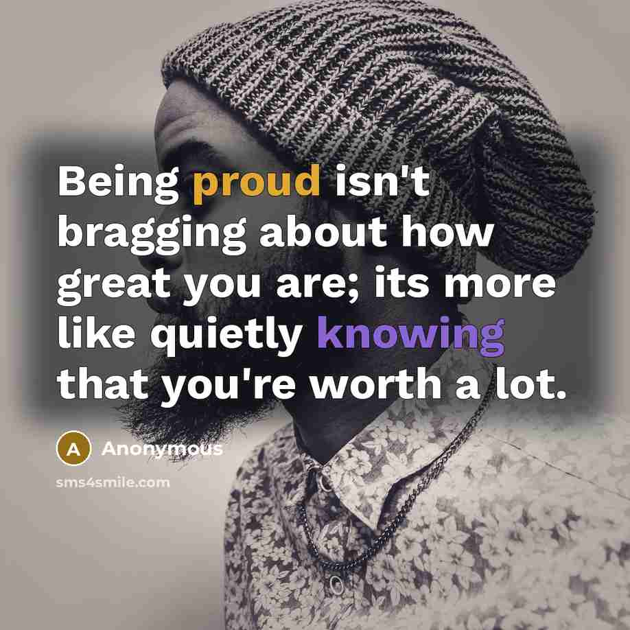 “Being proud isn't bragging about how great you are; its more like quietly knowing that you're worth a lot.” quote by Anonymous