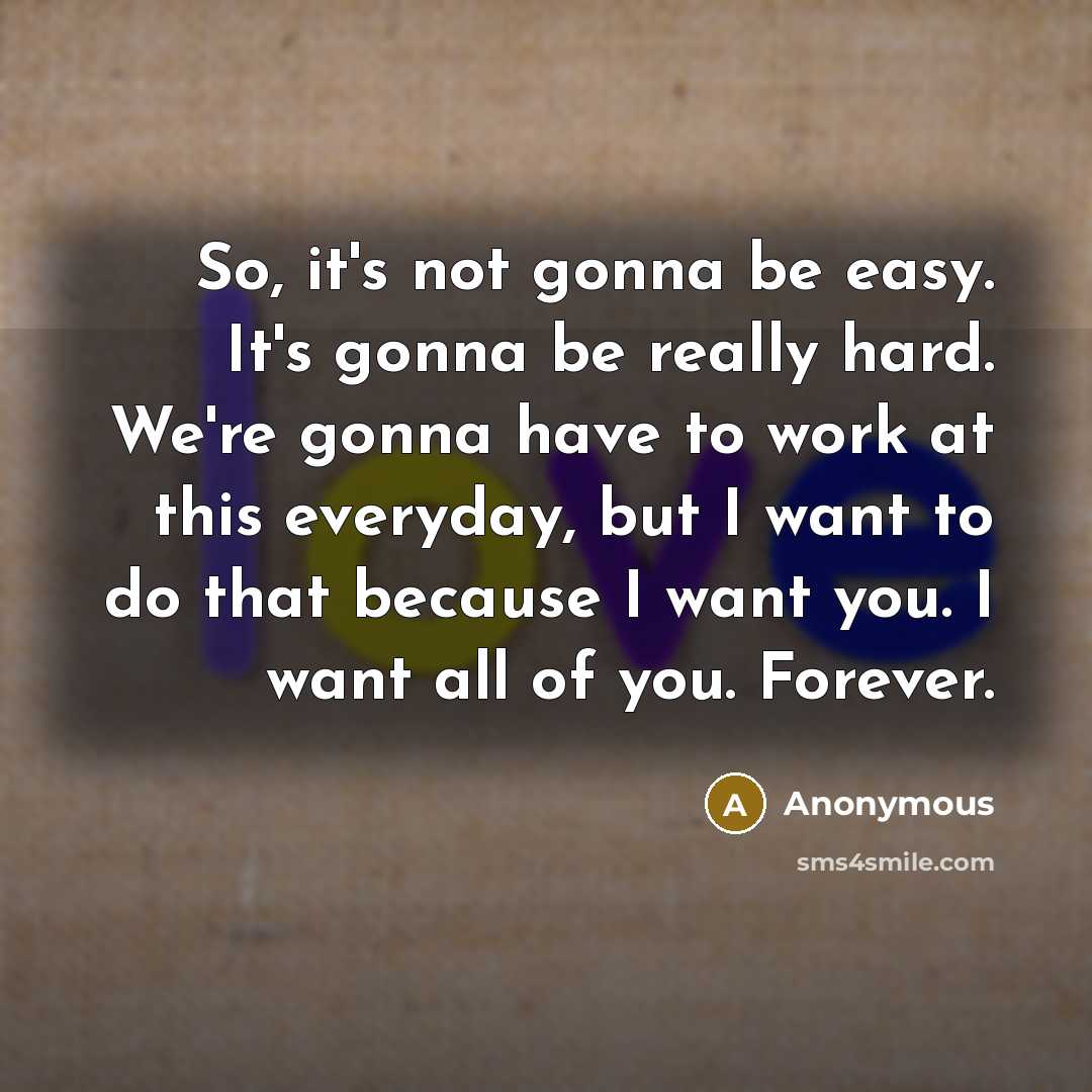 “So, it's not gonna be easy. It's gonna be really hard. We're gonna have to work at this everyday, but I want to do that because I want you. I want all of you. Forever.” quote by Anonymous