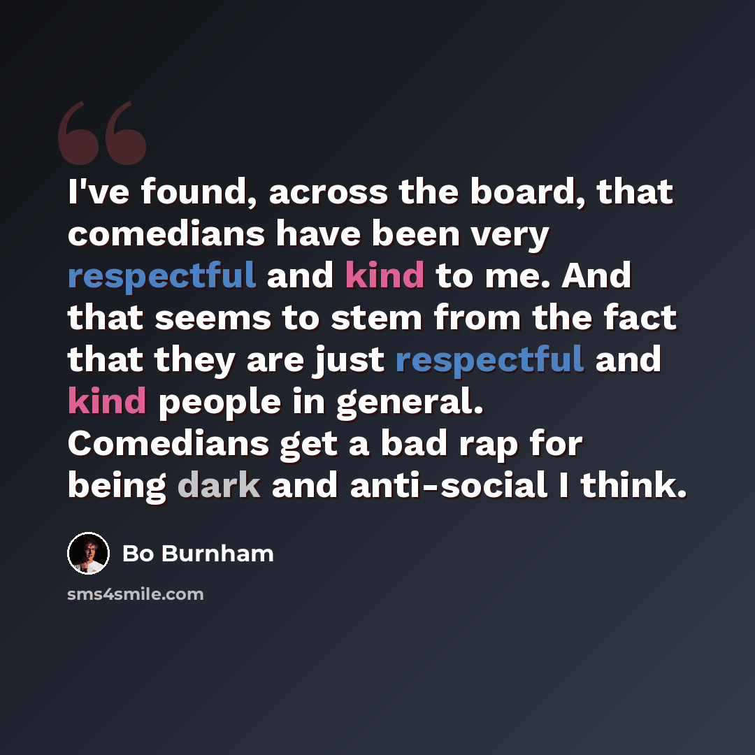 “I've found, across the board, that comedians have been very respectful and kind to me. And that seems to stem from the fact that they are just respectful and kind people in general. Comedians get a bad rap for being dark and anti-social I think.” quote by Bo Burnham