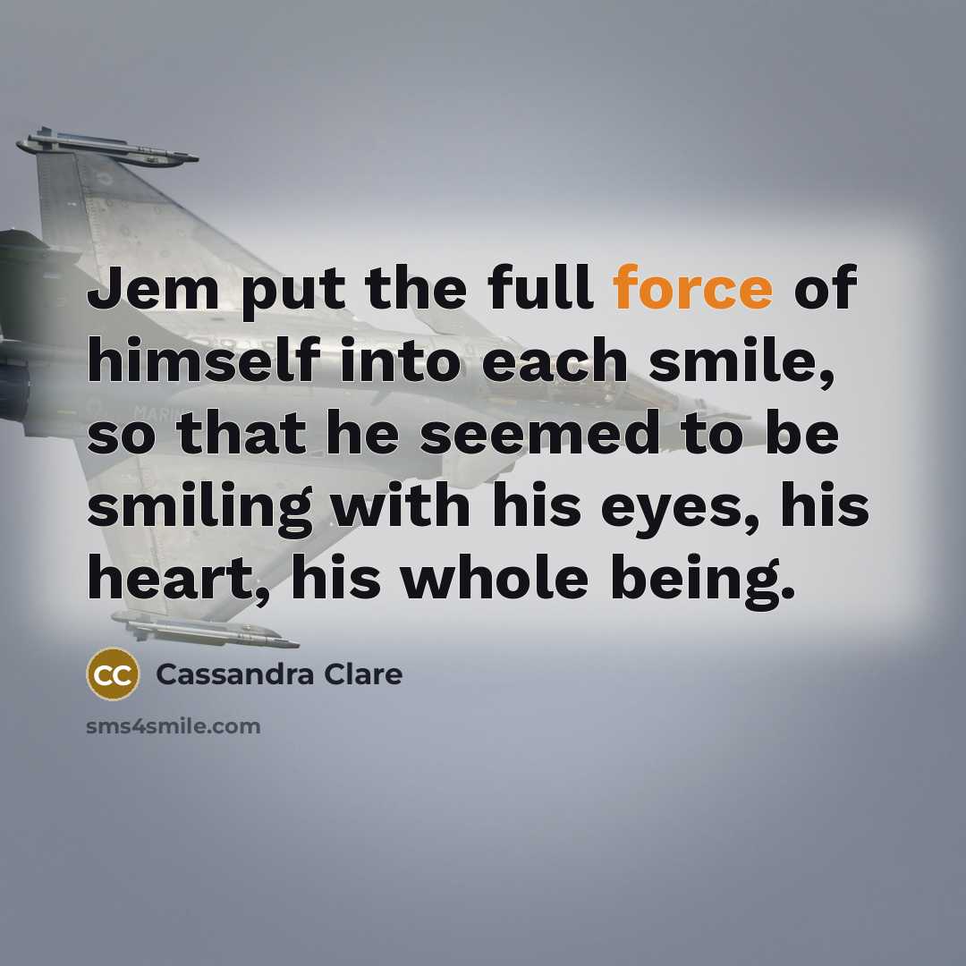 “Jem put the full force of himself into each smile, so that he seemed to be smiling with his eyes, his heart, his whole being.” quote by Cassandra Clare