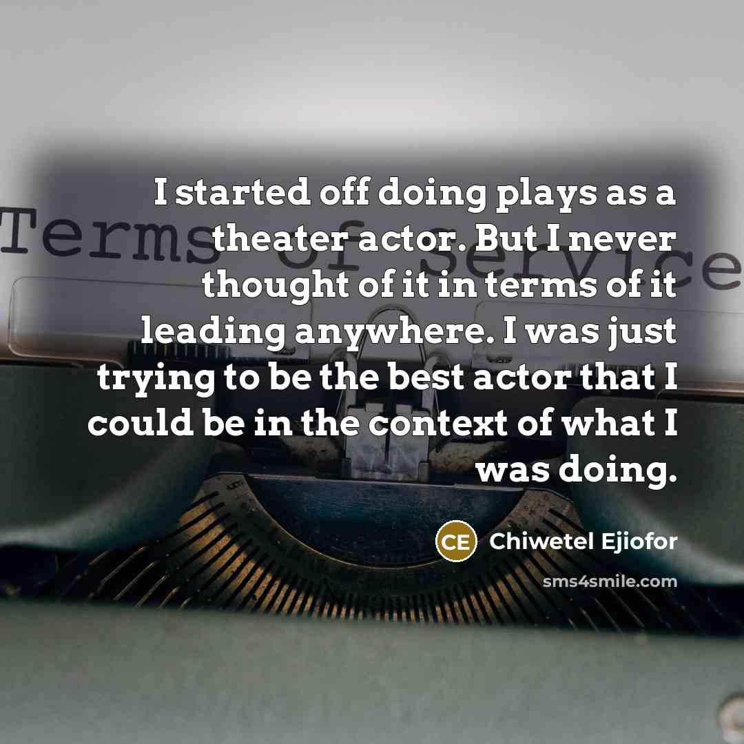“I started off doing plays as a theater actor. But I never thought of it in terms of it leading anywhere. I was just trying to be the best actor that I could be in the context of what I was doing.” quote by Chiwetel Ejiofor